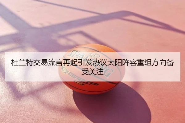 杜兰特交易流言再起引发热议太阳阵容重组方向备受关注