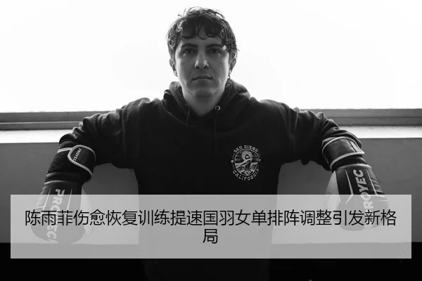 陈雨菲伤愈恢复训练提速国羽女单排阵调整引发新格局