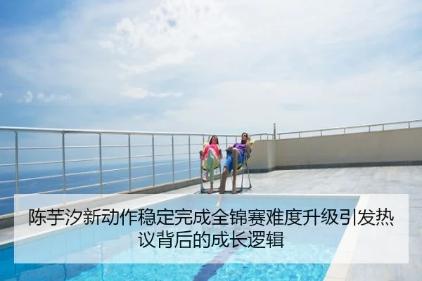 陈芋汐新动作稳定完成全锦赛难度升级引发热议背后的成长逻辑